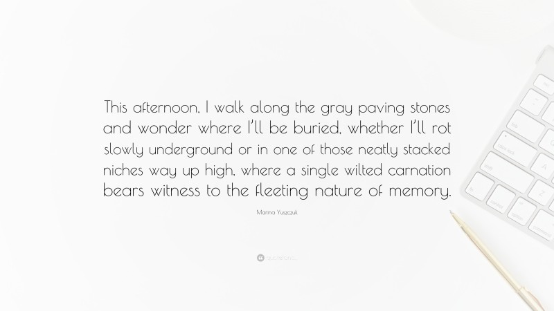 Marina Yuszczuk Quote: “This afternoon, I walk along the gray paving stones and wonder where I’ll be buried, whether I’ll rot slowly underground or in one of those neatly stacked niches way up high, where a single wilted carnation bears witness to the fleeting nature of memory.”