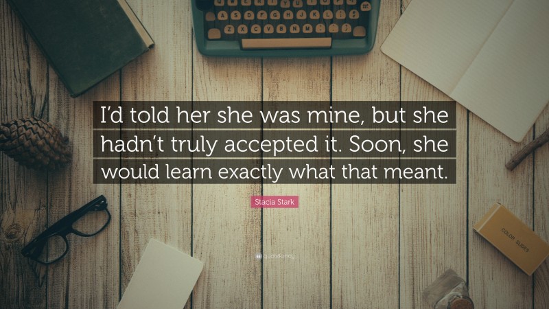 Stacia Stark Quote: “I’d told her she was mine, but she hadn’t truly accepted it. Soon, she would learn exactly what that meant.”