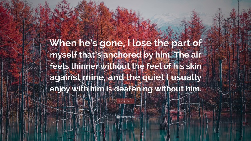Rina Kent Quote: “When he’s gone, I lose the part of myself that’s anchored by him. The air feels thinner without the feel of his skin against mine, and the quiet I usually enjoy with him is deafening without him.”