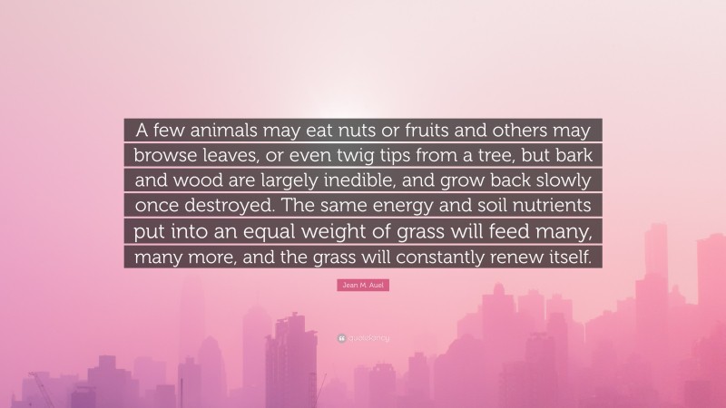 Jean M. Auel Quote: “A few animals may eat nuts or fruits and others may browse leaves, or even twig tips from a tree, but bark and wood are largely inedible, and grow back slowly once destroyed. The same energy and soil nutrients put into an equal weight of grass will feed many, many more, and the grass will constantly renew itself.”