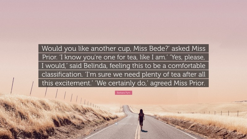 Barbara Pym Quote: “Would you like another cup, Miss Bede?’ asked Miss Prior. ‘I know you’re one for tea, like I am.’ ‘Yes, please, I would,’ said Belinda, feeling this to be a comfortable classification. ‘I’m sure we need plenty of tea after all this excitement.’ ‘We certainly do,’ agreed Miss Prior.”