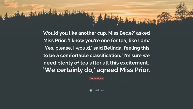Barbara Pym Quote: “Would you like another cup, Miss Bede?’ asked Miss Prior. ‘I know you’re one for tea, like I am.’ ‘Yes, please, I would,’ said Belinda, feeling this to be a comfortable classification. ‘I’m sure we need plenty of tea after all this excitement.’ ‘We certainly do,’ agreed Miss Prior.”