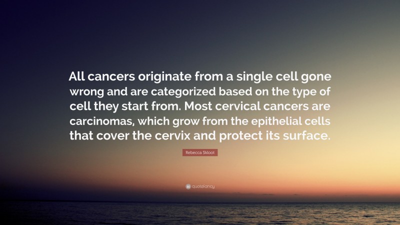 Rebecca Skloot Quote: “All cancers originate from a single cell gone wrong and are categorized based on the type of cell they start from. Most cervical cancers are carcinomas, which grow from the epithelial cells that cover the cervix and protect its surface.”