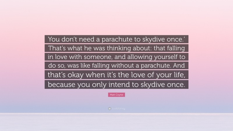 Matt Coyne Quote: “You don’t need a parachute to skydive once.’ That’s what he was thinking about: that falling in love with someone, and allowing yourself to do so, was like falling without a parachute. And that’s okay when it’s the love of your life, because you only intend to skydive once.”