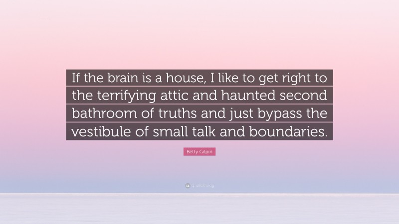 Betty Gilpin Quote: “If the brain is a house, I like to get right to the terrifying attic and haunted second bathroom of truths and just bypass the vestibule of small talk and boundaries.”