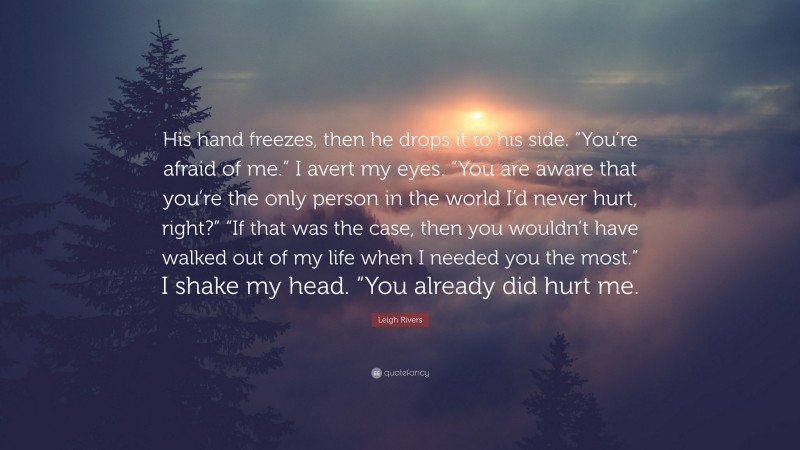 Leigh Rivers Quote: “His hand freezes, then he drops it to his side. “You’re afraid of me.” I avert my eyes. “You are aware that you’re the only person in the world I’d never hurt, right?” “If that was the case, then you wouldn’t have walked out of my life when I needed you the most.” I shake my head. “You already did hurt me.”