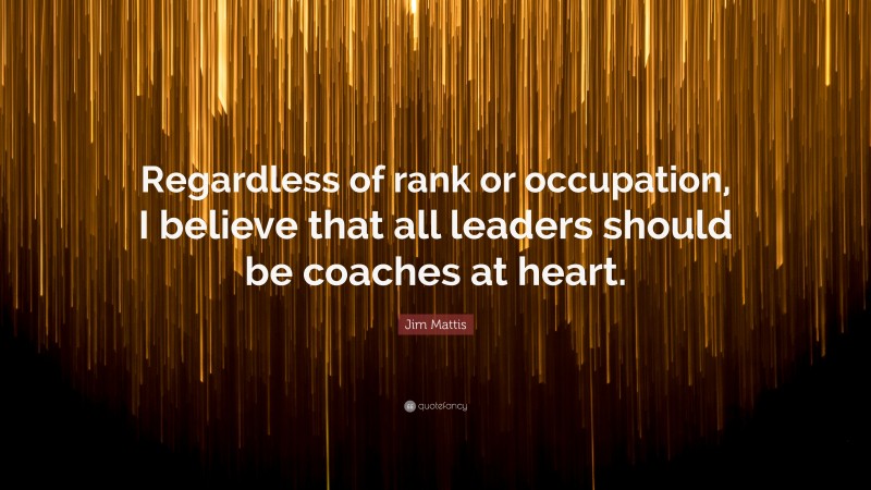 Jim Mattis Quote: “Regardless of rank or occupation, I believe that all leaders should be coaches at heart.”