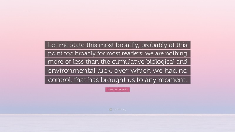 Robert M. Sapolsky Quote: “Let me state this most broadly, probably at this point too broadly for most readers: we are nothing more or less than the cumulative biological and environmental luck, over which we had no control, that has brought us to any moment.”
