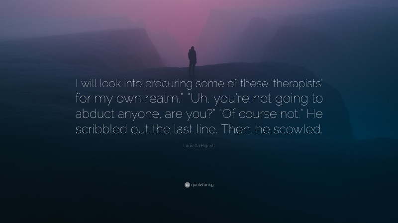 Lauretta Hignett Quote: “I will look into procuring some of these ‘therapists’ for my own realm.” “Uh, you’re not going to abduct anyone, are you?” “Of course not.” He scribbled out the last line. Then, he scowled.”