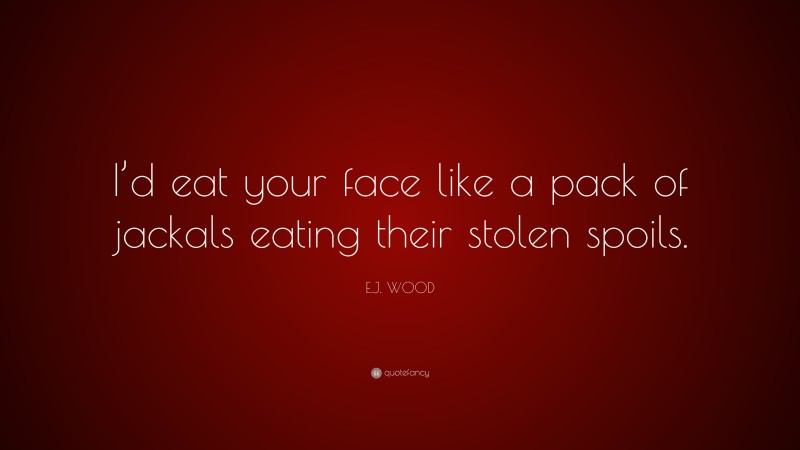 E.J. WOOD Quote: “I’d eat your face like a pack of jackals eating their stolen spoils.”