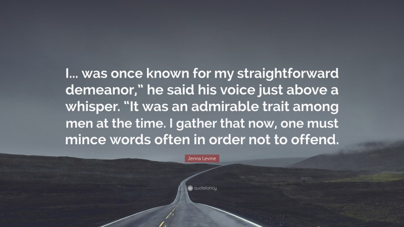 Jenna Levine Quote: “I... was once known for my straightforward demeanor,” he said his voice just above a whisper. “It was an admirable trait among men at the time. I gather that now, one must mince words often in order not to offend.”