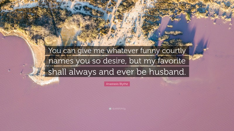 Anastasis Blythe Quote: “You can give me whatever funny courtly names you so desire, but my favorite shall always and ever be husband.”