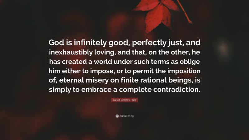 David Bentley Hart Quote: “God is infinitely good, perfectly just, and inexhaustibly loving, and that, on the other, he has created a world under such terms as oblige him either to impose, or to permit the imposition of, eternal misery on finite rational beings, is simply to embrace a complete contradiction.”