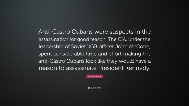 Anthony Frank Quote: “Anti-Castro Cubans were suspects in the assassination for good reason. The CIA, under the leadership of Soviet KGB officer John McCone, spent considerable time and effort making the anti-Castro Cubans look like they would have a reason to assassinate President Kennedy.”
