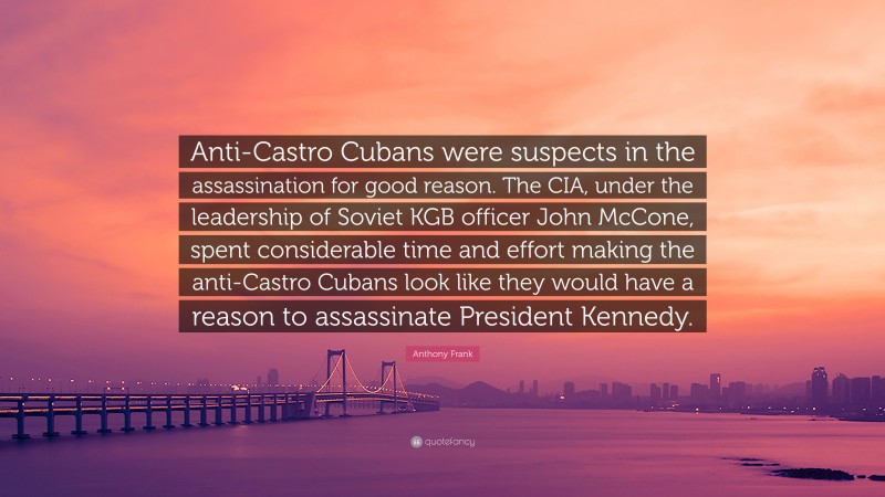 Anthony Frank Quote: “Anti-Castro Cubans were suspects in the assassination for good reason. The CIA, under the leadership of Soviet KGB officer John McCone, spent considerable time and effort making the anti-Castro Cubans look like they would have a reason to assassinate President Kennedy.”