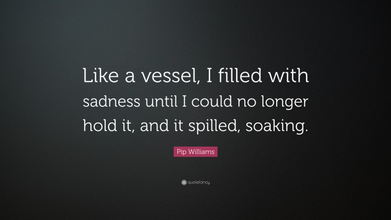 Pip Williams Quote: “Like a vessel, I filled with sadness until I could no longer hold it, and it spilled, soaking.”