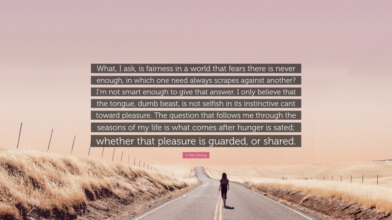 C Pam Zhang Quote: “What, I ask, is fairness in a world that fears there is never enough, in which one need always scrapes against another? I’m not smart enough to give that answer. I only believe that the tongue, dumb beast, is not selfish in its instinctive cant toward pleasure. The question that follows me through the seasons of my life is what comes after hunger is sated; whether that pleasure is guarded, or shared.”