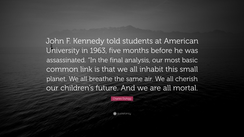 Charles Duhigg Quote: “John F. Kennedy told students at American University in 1963, five months before he was assassinated. “In the final analysis, our most basic common link is that we all inhabit this small planet. We all breathe the same air. We all cherish our children’s future. And we are all mortal.”