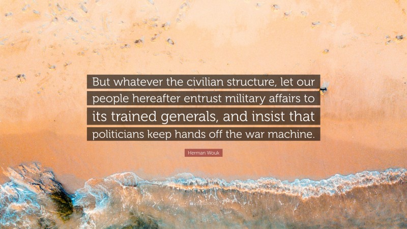 Herman Wouk Quote: “But whatever the civilian structure, let our people hereafter entrust military affairs to its trained generals, and insist that politicians keep hands off the war machine.”
