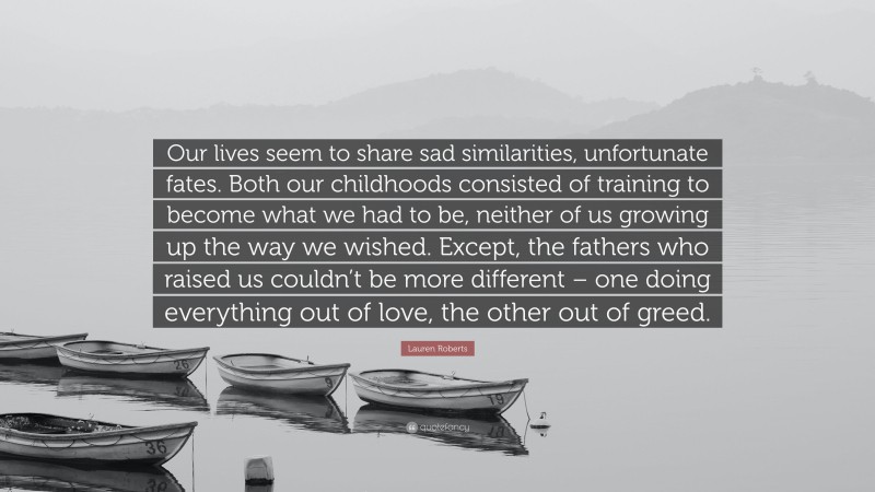 Lauren Roberts Quote: “Our lives seem to share sad similarities, unfortunate fates. Both our childhoods consisted of training to become what we had to be, neither of us growing up the way we wished. Except, the fathers who raised us couldn’t be more different – one doing everything out of love, the other out of greed.”