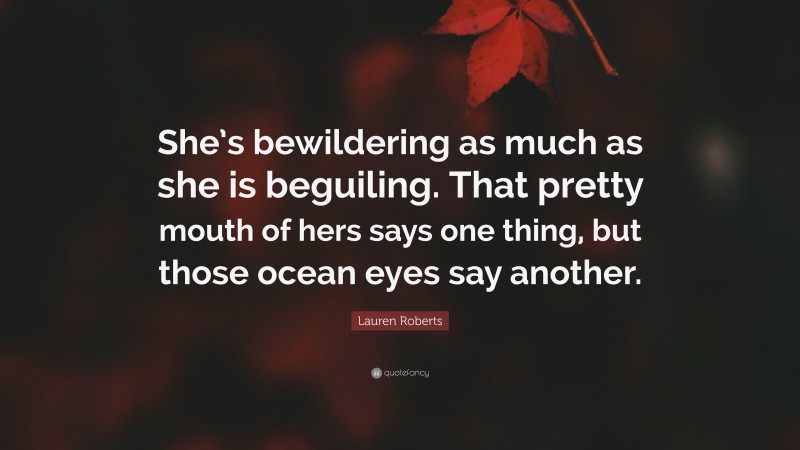 Lauren Roberts Quote: “She’s bewildering as much as she is beguiling. That pretty mouth of hers says one thing, but those ocean eyes say another.”