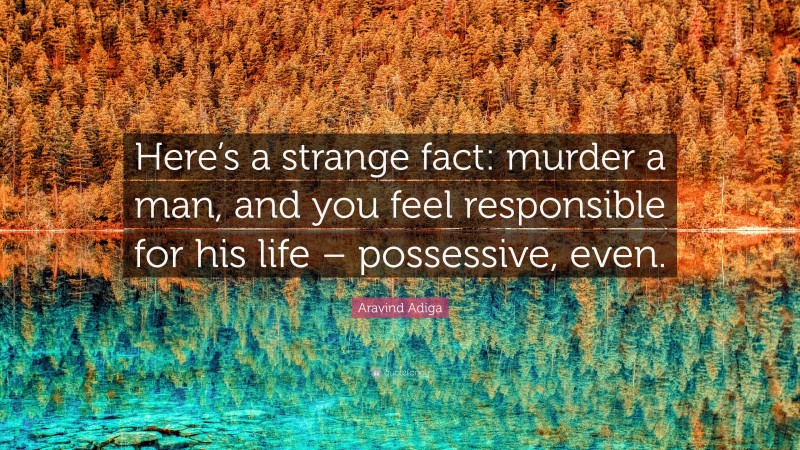 Aravind Adiga Quote: “Here’s a strange fact: murder a man, and you feel responsible for his life – possessive, even.”
