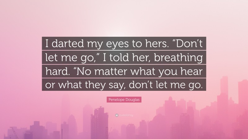 Penelope Douglas Quote: “I darted my eyes to hers. “Don’t let me go,” I told her, breathing hard. “No matter what you hear or what they say, don’t let me go.”