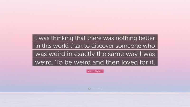 Alison Espach Quote: “I was thinking that there was nothing better in this world than to discover someone who was weird in exactly the same way I was weird. To be weird and then loved for it.”