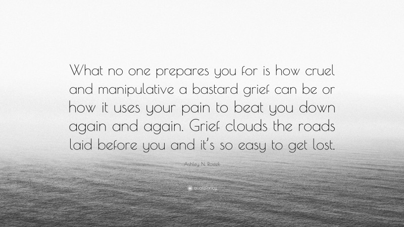 Ashley N. Rostek Quote: “What no one prepares you for is how cruel and manipulative a bastard grief can be or how it uses your pain to beat you down again and again. Grief clouds the roads laid before you and it’s so easy to get lost.”