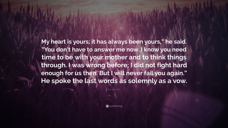 Sue Lynn Tan Quote: “My heart is yours; it has always been yours,” he said. “You don’t have to answer me now. I know you need time to be with your mother and to think things through. I was wrong before; I did not fight hard enough for us then. But I will never fail you again.” He spoke the last words as solemnly as a vow.”