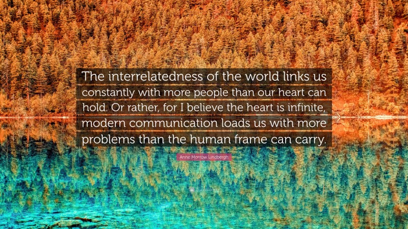 Anne Morrow Lindbergh Quote: “The interrelatedness of the world links us constantly with more people than our heart can hold. Or rather, for I believe the heart is infinite, modern communication loads us with more problems than the human frame can carry.”