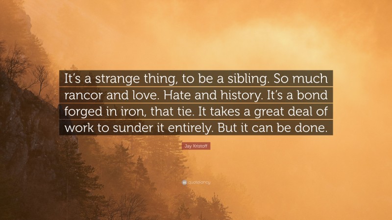 Jay Kristoff Quote: “It’s a strange thing, to be a sibling. So much rancor and love. Hate and history. It’s a bond forged in iron, that tie. It takes a great deal of work to sunder it entirely. But it can be done.”