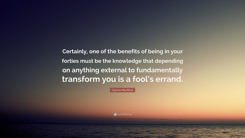 Glynnis MacNicol Quote: “Certainly, one of the benefits of being in your forties must be the knowledge that depending on anything external to fundamentally transform you is a fool’s errand.”
