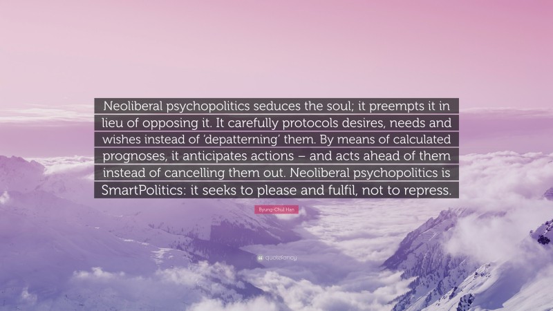 Byung-Chul Han Quote: “Neoliberal psychopolitics seduces the soul; it preempts it in lieu of opposing it. It carefully protocols desires, needs and wishes instead of ‘depatterning’ them. By means of calculated prognoses, it anticipates actions – and acts ahead of them instead of cancelling them out. Neoliberal psychopolitics is SmartPolitics: it seeks to please and fulfil, not to repress.”