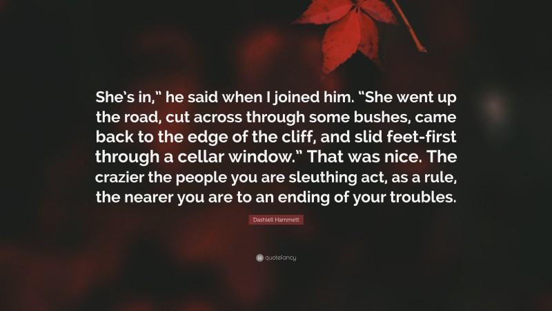 Dashiell Hammett Quote: “She’s in,” he said when I joined him. “She went up the road, cut across through some bushes, came back to the edge of the cliff, and slid feet-first through a cellar window.” That was nice. The crazier the people you are sleuthing act, as a rule, the nearer you are to an ending of your troubles.”