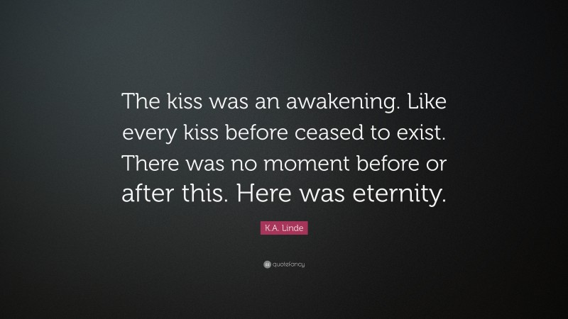 K.A. Linde Quote: “The kiss was an awakening. Like every kiss before ceased to exist. There was no moment before or after this. Here was eternity.”