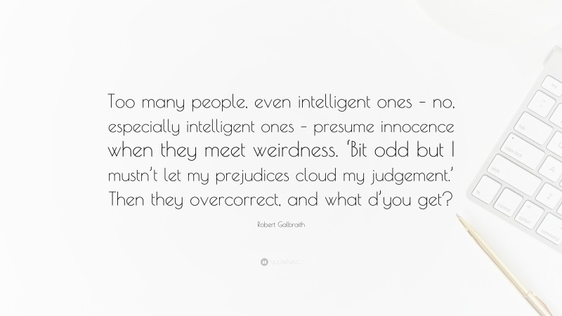 Robert Galbraith Quote: “Too many people, even intelligent ones – no, especially intelligent ones – presume innocence when they meet weirdness. ‘Bit odd but I mustn’t let my prejudices cloud my judgement.’ Then they overcorrect, and what d’you get?”