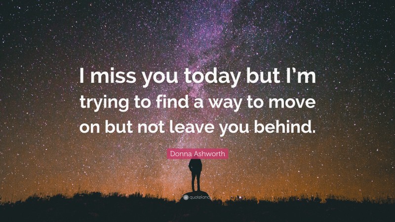 Donna Ashworth Quote: “I miss you today but I’m trying to find a way to move on but not leave you behind.”