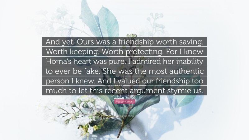 Marjan Kamali Quote: “And yet. Ours was a friendship worth saving. Worth keeping. Worth protecting. For I knew Homa’s heart was pure. I admired her inability to ever be fake. She was the most authentic person I knew. And I valued our friendship too much to let this recent argument stymie us.”