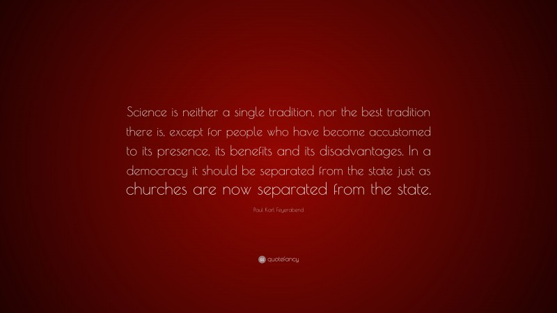 Paul Karl Feyerabend Quote: “Science is neither a single tradition, nor the best tradition there is, except for people who have become accustomed to its presence, its benefits and its disadvantages. In a democracy it should be separated from the state just as churches are now separated from the state.”