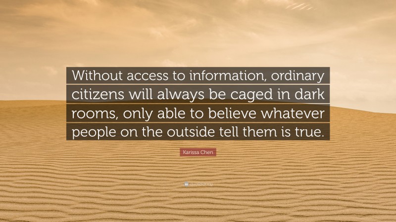 Karissa Chen Quote: “Without access to information, ordinary citizens will always be caged in dark rooms, only able to believe whatever people on the outside tell them is true.”