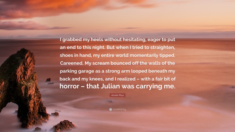 Amelie Rhys Quote: “I grabbed my heels without hesitating, eager to put an end to this night. But when I tried to straighten, shoes in hand, my entire world momentarily tipped. Careened. My scream bounced off the walls of the parking garage as a strong arm looped beneath my back and my knees, and I realized – with a fair bit of horror – that Julian was carrying me.”