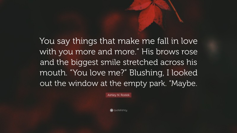 Ashley N. Rostek Quote: “You say things that make me fall in love with you more and more.” His brows rose and the biggest smile stretched across his mouth. “You love me?” Blushing, I looked out the window at the empty park. “Maybe.”