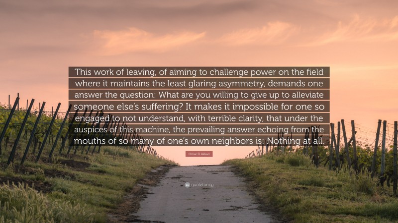 Omar El Akkad Quote: “This work of leaving, of aiming to challenge power on the field where it maintains the least glaring asymmetry, demands one answer the question: What are you willing to give up to alleviate someone else’s suffering? It makes it impossible for one so engaged to not understand, with terrible clarity, that under the auspices of this machine, the prevailing answer echoing from the mouths of so many of one’s own neighbors is: Nothing at all.”
