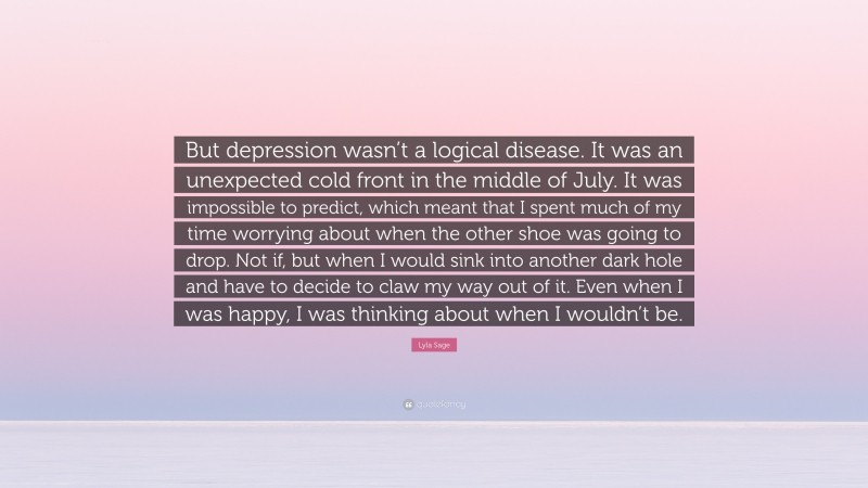 Lyla Sage Quote: “But depression wasn’t a logical disease. It was an unexpected cold front in the middle of July. It was impossible to predict, which meant that I spent much of my time worrying about when the other shoe was going to drop. Not if, but when I would sink into another dark hole and have to decide to claw my way out of it. Even when I was happy, I was thinking about when I wouldn’t be.”