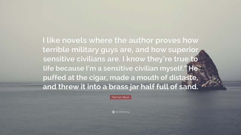 Herman Wouk Quote: “I like novels where the author proves how terrible military guys are, and how superior sensitive civilians are. I know they’re true to life because I’m a sensitive civilian myself.” He puffed at the cigar, made a mouth of distaste, and threw it into a brass jar half full of sand.”