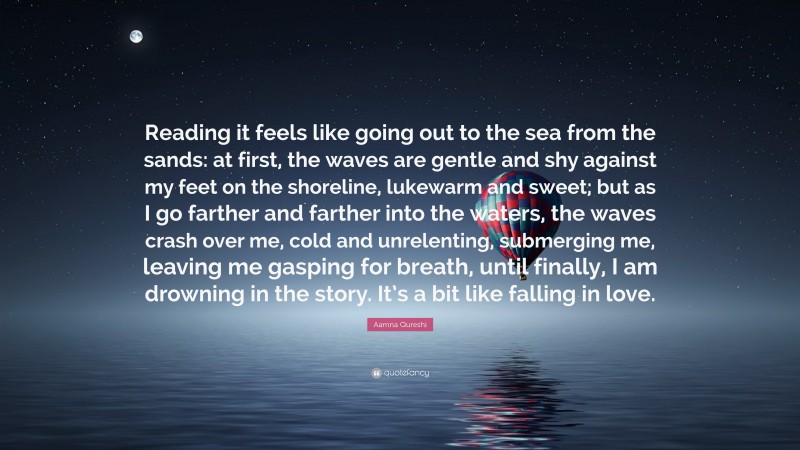 Aamna Qureshi Quote: “Reading it feels like going out to the sea from the sands: at first, the waves are gentle and shy against my feet on the shoreline, lukewarm and sweet; but as I go farther and farther into the waters, the waves crash over me, cold and unrelenting, submerging me, leaving me gasping for breath, until finally, I am drowning in the story. It’s a bit like falling in love.”