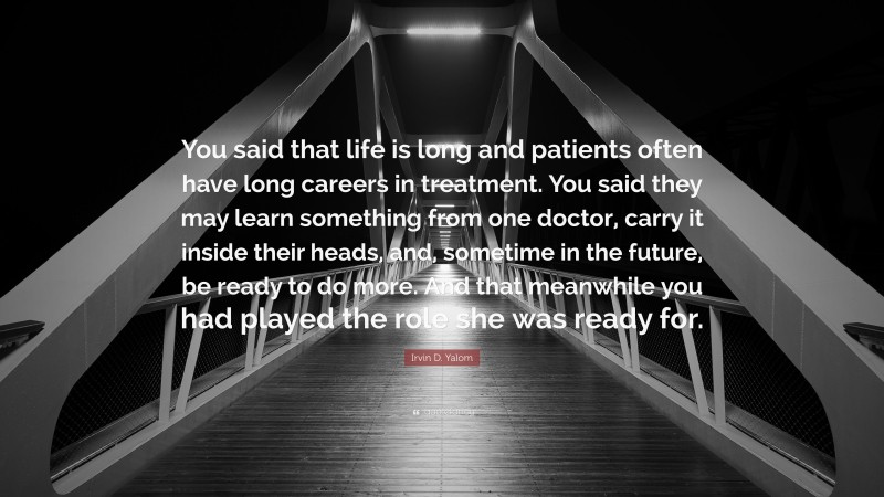 Irvin D. Yalom Quote: “You said that life is long and patients often have long careers in treatment. You said they may learn something from one doctor, carry it inside their heads, and, sometime in the future, be ready to do more. And that meanwhile you had played the role she was ready for.”