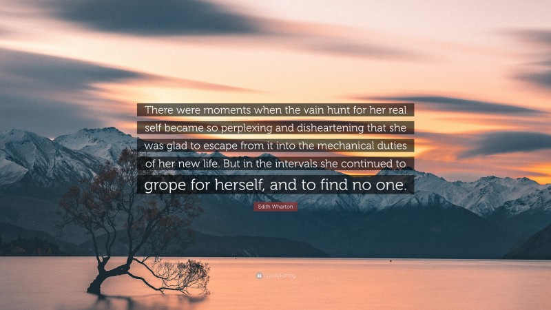 Edith Wharton Quote: “There were moments when the vain hunt for her real self became so perplexing and disheartening that she was glad to escape from it into the mechanical duties of her new life. But in the intervals she continued to grope for herself, and to find no one.”