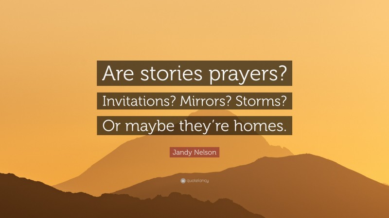 Jandy Nelson Quote: “Are stories prayers? Invitations? Mirrors? Storms? Or maybe they’re homes.”